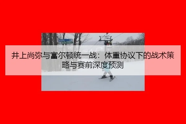 井上尚弥与富尔顿统一战：体重协议下的战术策略与赛前深度预测