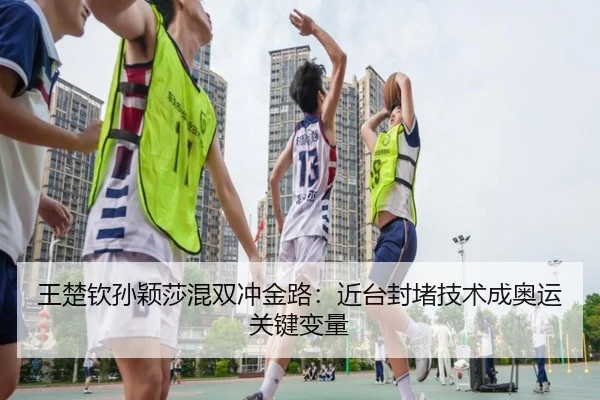 王楚钦孙颖莎混双冲金路：近台封堵技术成奥运关键变量